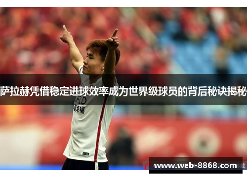 萨拉赫凭借稳定进球效率成为世界级球员的背后秘诀揭秘