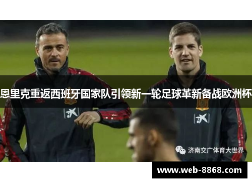恩里克重返西班牙国家队引领新一轮足球革新备战欧洲杯 恩里克重返西班牙国家队引领新一轮足球革新备战欧洲杯