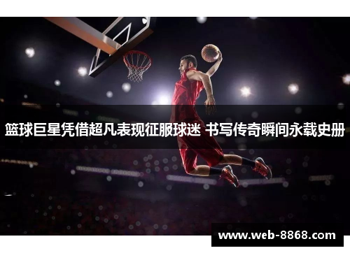 篮球巨星凭借超凡表现征服球迷 书写传奇瞬间永载史册