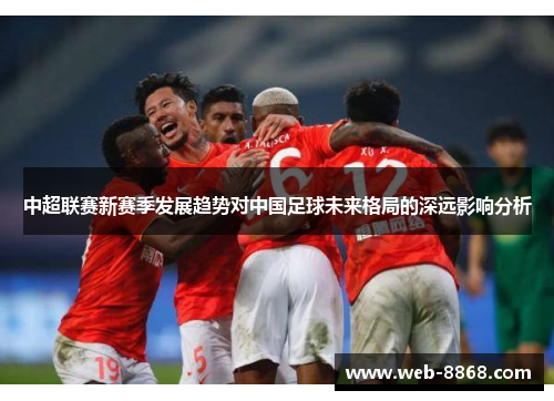 中超联赛新赛季发展趋势对中国足球未来格局的深远影响分析