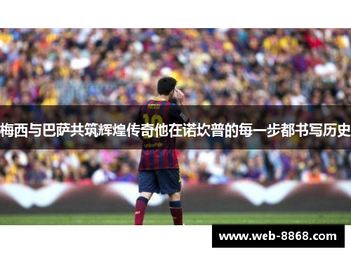 梅西与巴萨共筑辉煌传奇他在诺坎普的每一步都书写历史