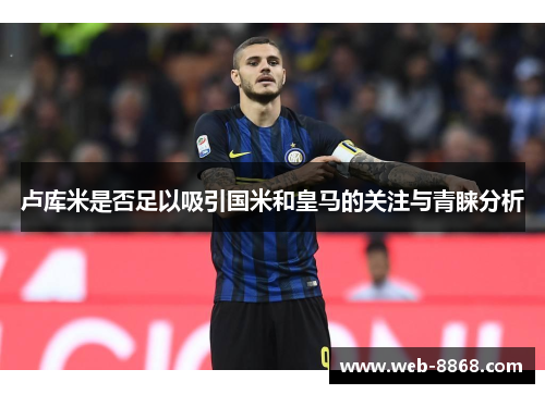 卢库米是否足以吸引国米和皇马的关注与青睐分析