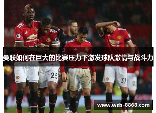 曼联如何在巨大的比赛压力下激发球队激情与战斗力 曼联如何在巨大的比赛压力下激发球队激情与战斗力