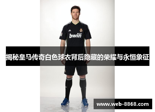 揭秘皇马传奇白色球衣背后隐藏的荣耀与永恒象征