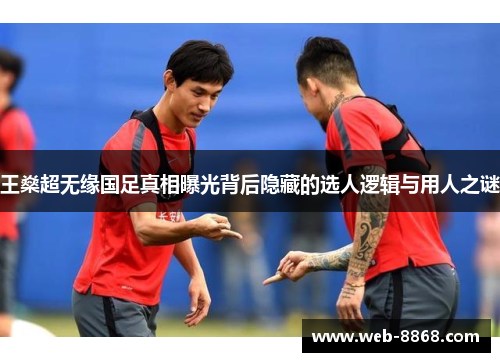 王燊超无缘国足真相曝光背后隐藏的选人逻辑与用人之谜 王燊超无缘国足真相曝光背后隐藏的选人逻辑与用人之谜